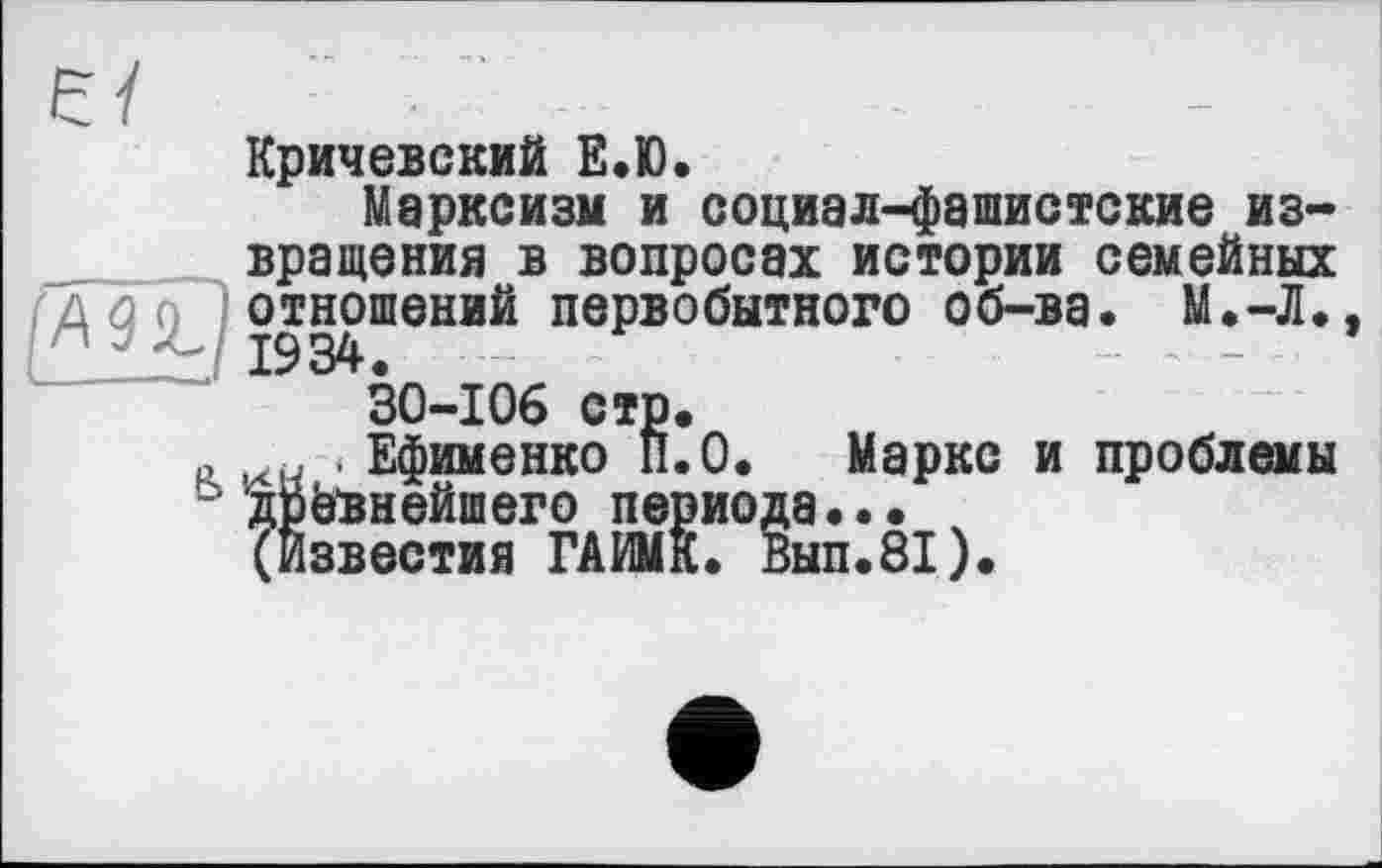 ﻿є /
Кричевский Е.Ю.
Марксизм и социал-фашистские извращения в вопросах истории семейных дд'г, отношений первобытного об-ва. М.-Л., і 19 34 • 30-106 стр.
.	. Ефименко П.О. Маркс и проблемы
ь древнейшего периода..•
(Известия ГАИМК. Вып.81).